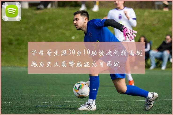 字母哥生涯30分10助场次创新高超越历史大前锋成就无可匹敌