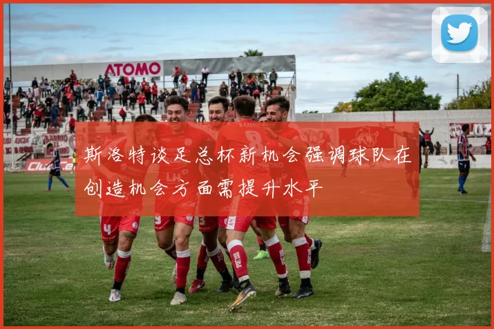 斯洛特谈足总杯新机会强调球队在创造机会方面需提升水平