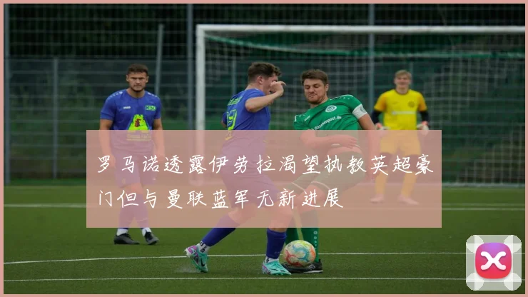 罗马诺透露伊劳拉渴望执教英超豪门但与曼联蓝军无新进展