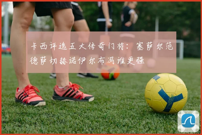 卡西评选五大传奇门将：塞萨尔范德萨切赫诺伊尔布冯谁更强