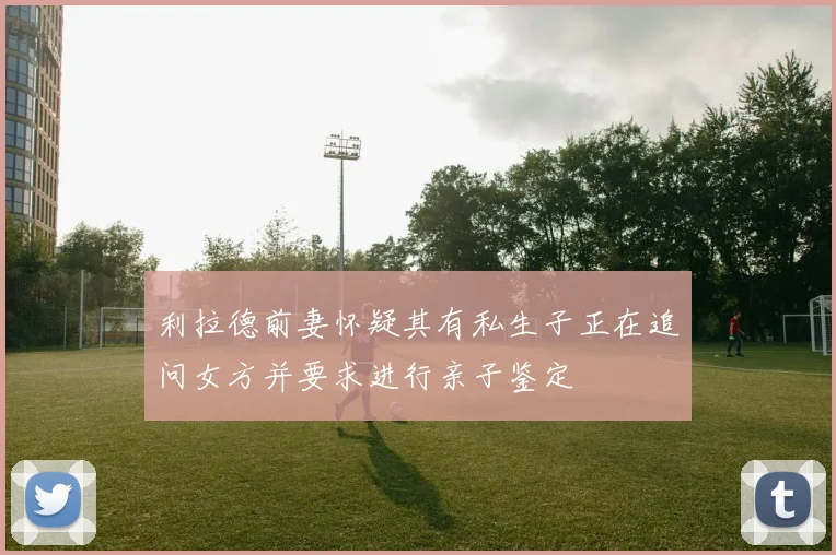 利拉德前妻怀疑其有私生子正在追问女方并要求进行亲子鉴定