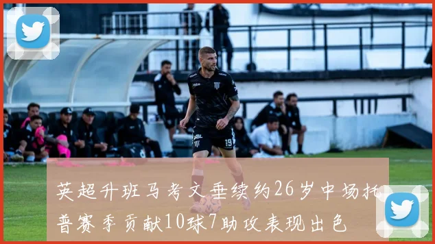 英超升班马考文垂续约26岁中场托普赛季贡献10球7助攻表现出色
