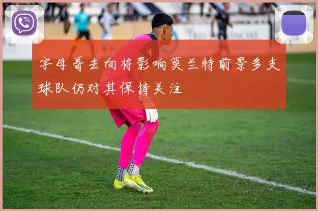 字母哥去向将影响莫兰特前景多支球队仍对其保持关注