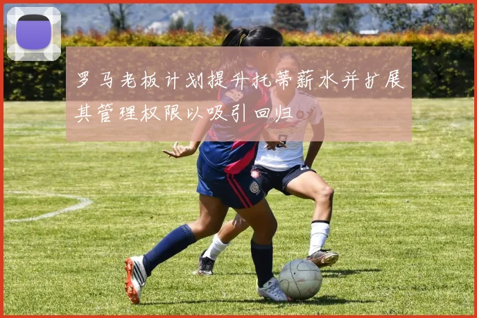 罗马老板计划提升托蒂薪水并扩展其管理权限以吸引回归