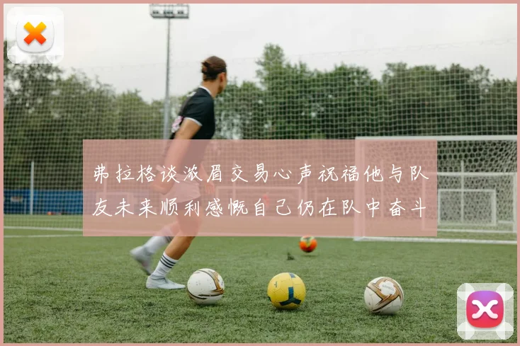 弗拉格谈浓眉交易心声祝福他与队友未来顺利感慨自己仍在队中奋斗
