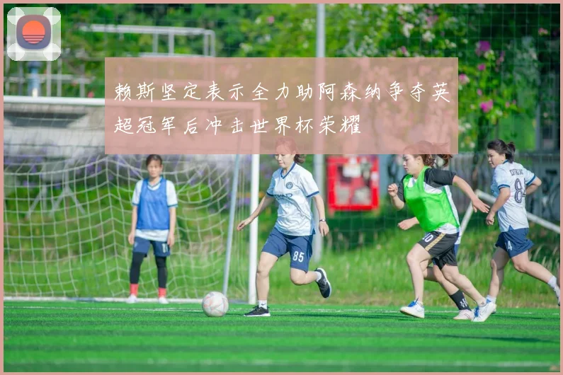 赖斯坚定表示全力助阿森纳争夺英超冠军后冲击世界杯荣耀