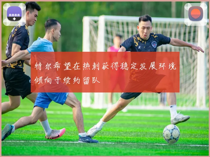 特尔希望在热刺获得稳定发展环境倾向于续约留队