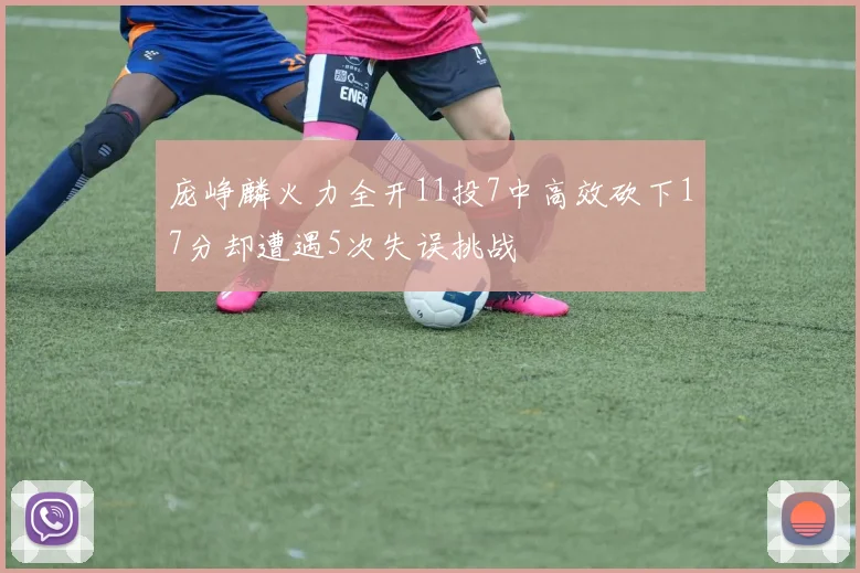 庞峥麟火力全开11投7中高效砍下17分却遭遇5次失误挑战