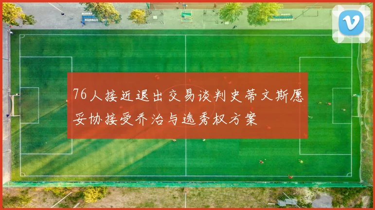 76人接近退出交易谈判史蒂文斯愿妥协接受乔治与选秀权方案